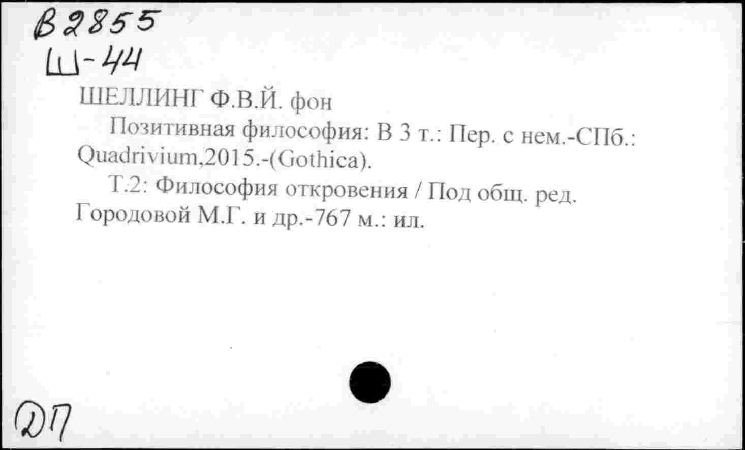 ﻿ШЕЛЛИНГ Ф.В.Й. фон
Позитивная философия: В 3 т.: Пер. с нем.-СПб.: Оиа<1пушт,2015.-(Со11йса).
1.2: Философия откровения / Под общ. ред.
I ородовой М.Г. и др.-767 м.: ил.